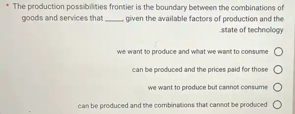 The production possibilities frontier is the boundary between the combinations of
goods and services that __ given the available factors of production and the
.state of technology
we want to produce and what we want to consume
can be produced and the prices paid for those
we want to produce but cannot consume
can be produced and the combinations that cannot be produced