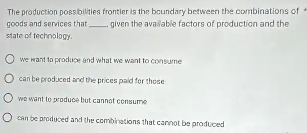 The production possibilities frontier is the boundary between the combinations of
goods and services that __ given the available factors of production and the
state of technology.
we want to produce and what we want to consume
can be produced and the prices paid for those
we want to produce but cannot consume
can be produced and the combinations that cannot be produced