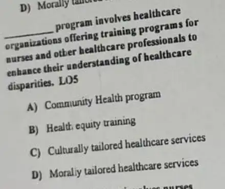 __
program involves healthcare
training programs for
organizations nurses and other healthcare professionals to
enhance their understanding of healthcare
disparities. LO5
A) Community Health program
B) Health equity training
C) Culturally tailored healthcare services
D) Moraliy tailored healthcare services