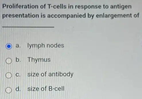 Proliferation of T-cells in response to antigen
presentation is accompanied by enlargement of
__
a. lymph nodes
b. Thymus
c. size of antibody
d. size of B-cell