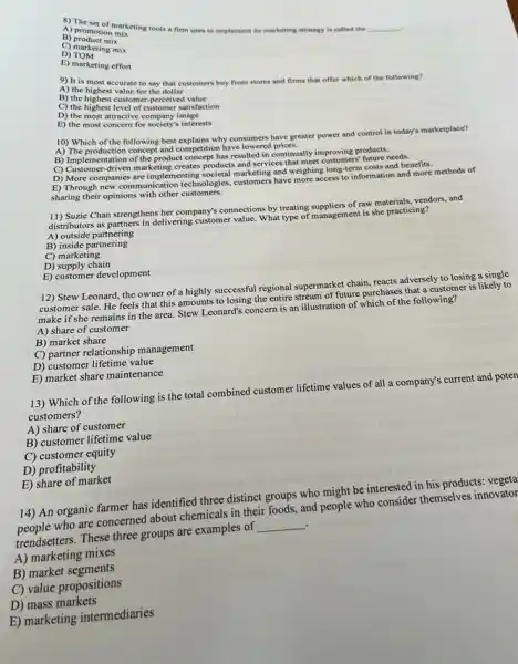 A) promotion mix
B)
A) promotion miketing tools a firm uses to implement its marketing strategy is called the
__
D) Torketing mix
D)TOM
E) marketing effort
9) It is most accurate to say that customers buy from stores and firms that offer which of the following?
A) the highest value for the dollar
D) the highest level of customer satisfaction
B) the highest customer -perceived
D) the most attractive company satisf
E) the most concern for society's interests
A) The production concept and competition have lowered price
10) Which of the following best explains why consumers have greater power and control in today's marketplace?
B) Implementation of the product concept has resulted in continually improving products. (1) Contementation orthe product can products and servicentinually
D) More companies are implementing societal marketing and weighing long-term costs and benefits.
E) Through new communication technologies, customers have more access to information and more methods of
sharing their opinions with other customers
11) Suzie Chan strengthens her company's connections by treating suppliers of raw materials, vendors, and
distributors as partners in delivering customer value. What type of management is she practicing?
A) outside partnering
B) inside partnering
C) marketing
D) supply chain
E) customer development
12) Stew Leonard, the owner of a highly successful regional supermarket chain.reacts adversely to losing a single
customer sale. He feels that this amounts to losing the entire stream of future purchases that a customer is likely to
make if she remains in the area. Stew Leonard's concern is an illustration of which of the following?
A) share of customer
B) market share
C) partner relationship management
D) customer lifetime value
E) market share maintenance
13) Which of the following is the total combined customer lifetime values of all a company's current and poten
customers?
A) share of customer
B) customer lifetime value
C) customer equity
D) profitability
E) share of market
14) An organic farmer has identified three distinct groups who might be interested in his products:vegeta
people who are concerned about chemicals in their foods, and people who consider themselves innovator
trendsetters. These three groups are examples of __
A) marketing mixes
B) market segments
C) value propositions
D) mass markets
E) marketing intermediaries