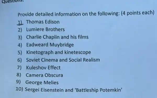 Provide detailed information on the following: (4 points each)
1) Thomas Edison
2) Lumiere Brothers
3) Charlie Chaplin and his films
4) Eadweard Muybridge
5) Kinetograph and kinetescope
6) Soviet Cinema and Social Realism
7) Kuleshov Effect
8) Camera Obscura
9) George Melies
10) Sergei Eisenstein and 'Battleship Potemkin'