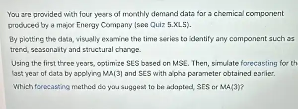 You are provided with four years of monthly demand data for a chemical component
produced by a major Energy Company (see Quiz 5.XLS).
By plotting the data visually examine the time series to identify any component such as
trend, seasonality and structural change.
Using the first three years, optimize SES based on MSE. Then, simulate forecasting for th
last year of data by applying MA(3) and SES with alpha parameter obtained earlier.
Which forecasting method do you suggest to be adopted, SES or MA(3)?