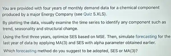 You are provided with four years of monthly demand data for a chemical component
produced by a major Energy Company (see Quiz 5.XLS).
By plotting the data visually examine the time series to identify any component such as
trend, seasonality and structural change.
Using the first three years, optimize SES based on MSE. Then, simulate forecasting for the
last year of data by applying MA(3) and SES with alpha parameter obtained earlier.
Which forecasting method do you suggest to be adopted, SES or MA(3)?