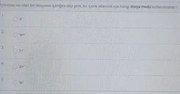 Pyhon'da var olan bir dosyanin içerigini silip yen!bir icerik eklemek için hangi dosya modu kullanilmalidir?
'a'
2
'w+'
3
'r+'
4
a+
5
w