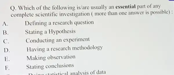 Q. Which of the following is/are usually an essential part of any
complete scientific investigation ( more than one answer is possible) :
A.
Defining a research question
B.
Stating a Hypothesis
C.
Conducting an experiment
D.
Having a research methodology
E.
Making observation
F.
Stating conclusions