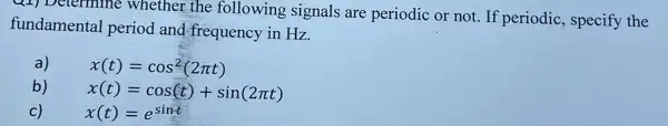 Q1) Determine whether the following signals are periodic or not . If periodic, specify the
fundamental period and-frequency in Hz.
a)
x(t)=cos^2(2pi t)
b)
x(t)=cos(t)+sin(2pi t)
C)
x(t)=e^sint