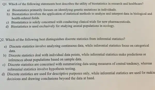 Q1. Which of the following statements best describes the utility of biostatistics in research and healthcare?
a) Biostatistics primarily focuses on identifying genetic mutations in individuals.
b) Biostatistics involves the application of statistical methods to analyze and interpret data in biological and
health-related fields.
c) Biostatistics is solely concerned with conducting clinical trials for new pharmaceuticals.
d) Biostatistics is used exclusively for studying animal populations in ecology.
22. Which of the following best distinguishes discrete statistics from inferential statistics?
a) Discrete statistics involve analyzing continuous data, while inferential statistics focus on categorical
data.
b) Discrete statistics deal with individual data points, while inferential statistics make predictions or
inferences about populations based on sample data.
c) Discrete statistics are concerned with summarizing data using measures of central tendency . whereas
inferential statistics involve hypothesis testing.
d) Discrete statistics are used for descriptive purposes only , while inferential statistics are used for makin
decisions and drawing conclusions beyond the data at hand.