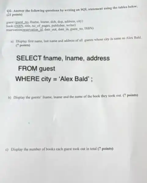 Q1-Asswer the following questions by writing an SOL statement using the tables below.
(21 points)
, frame, dob, dop,addren, city)
book (isny, title, no of pages, publisher writer)
reservationirsectration M, date out, date
a) Display finst name lant name and address of all guests whose city is same as Alex Ball
(7 points)
SELECT fname , Iname , address
FR OM guest
WHERE city='Alex Bald'
b) Display the guests fname, Iname and the name of the book they took out. (7 points)
c) Display the number of books each guest tock out in lotal (7 points)