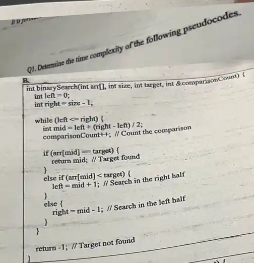 Q1.De
Determine the time complexity of the following
int binarySearch(int arr[], int size, int target, int &comparisonCount) (
int left = 0;
int right = size - 1:
while (left <= right)
int mid=left + (right - left) /2:
comparisonCount++; // Count the comparison
if (arr[mid]=-target) (
return mid; // Target found
else if (arr[mid]target)
left=mid+1; 11 Search in the right half
else right = mid - 1; 11 Search in the left half