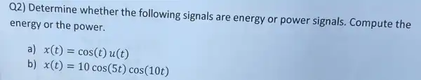 Q2) Determine whether the following signals are energy or power signals. Compute the
energy or the power.
a) x(t)=cos(t)u(t)
b) x(t)=10cos(5t)cos(10t)