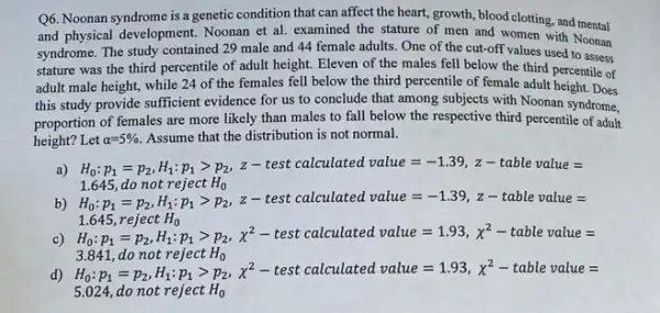 Q6. Noonan syndrome is a genetic condition that can affect the heart, growth blood clotting, and mental
and physical development. Noonan et al. examined the stature of men and women with Noonan
syndrome. The study contained 29 male and 44 female adults. One of the cut-off values used to assess
stature was the third percentile of adult height Eleven of the males fell below the third percentile of
adult male height, while 24 of the females fell below the third percentile of female adult height. Does
this study provide sufficient evidence for us to conclude that among subjects with Noonan syndrome,
proportion of females are more likely than males to fall below the respective third percentile of adult
height? Let alpha =5%  Assume that the distribution is not normal.
a)
H_(b)/P_(1)=p_(2)H_(4);p_(1)gt p_(2),z-cest ozloulated value=-1.39,z- table wakbe =
Lite possible of the froples H_(3), -1.645 dollot r_(1);p_(2),z- test calluniated value=-1.39,z- cab
1.645reqlectH_(0) H_(4);p_(1)=p_(2),H_(1):p_(1),p^2-test calcalealared value=1.93,x^2- vable val
d)
3.841,donotrefectH_(0) H_(4)p_(1)=p_(2),H_(1);p_(2),x^2- test calrealated value=1.93,x^2- table 
5.024, do not reject H_(0)