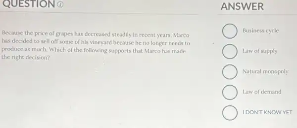 QUESTIO
Because the price of grapes has decreased steadily in recent years, Marco
has decided to sell off some of his vineyard because he no longer needs to
produce as much. Which of the following supports that Marco has made
the right decision?
ANSWER
Business cycle
Law of supply
Natural monopoly
Law of demand
IDON'T KNOWYET