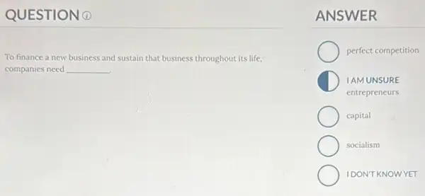 QUESTION 0
To finance a new business and sustain that business throughout its life,
companies need __ .
ANSWER
perfect competition
IAM UNSURE
entrepreneurs
capital
socialism
IDONTKNOWYET