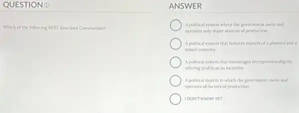 QUESTION 0
Which of the following BEST describes Communism?
ANSWER
A political system where the government owns and
operates only major sources of production
A political system that features aspects of a planned and a
mixed economy
A political system that encourages entrepreneurship by
offering profits as an incentive
A political system in which the government owns and
operates all factors of production
IDONT KNOWYET