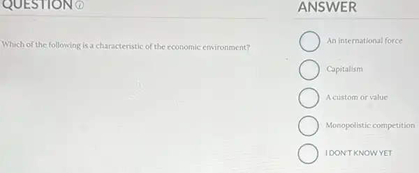 QUESTION 0
Which of the following is a characteristic of the economic environment?
ANSWER
An international force
Capitalism
A custom or value
Monopolistic competition
IDON'T KNOWYET