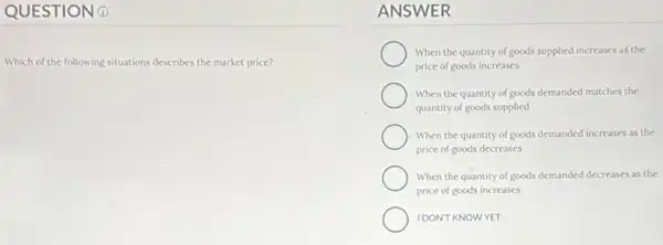 QUESTION 0
Which of the following situations describes the market price?
ANSWER
When the quantity of goods supplied increases as the
price of goods increases
When the quantity of goods demanded matches the
quantity of goods supplied
When the quantity of goods demanded increases as the
price of goods decreases
When the quantity of goods demanded decreases as the
price of goods increases
IDON'T KNOWYET