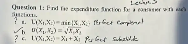 Question 1: Find the expenditure function for a consumer with each
functions.
? a. U(X_(1),X_(2))=min X_(1),X_(2))
U(X_(1),X_(2))=sqrt (X_(1)X_(2))
C U(X_(1),X_(2))=X_(1)+X_(2)