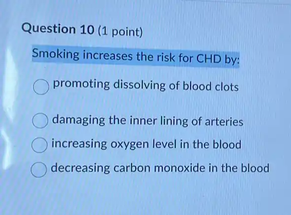 Question 10 (1 point)
Smoking increases the risk for CHD by:
promoting dissolving of blood clots
damaging the inner lining of arteries
increasing oxygen level in the blood
decreasing carbon monoxide in the blood