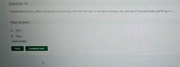 Question 10
Turkish National Pact which composed of six articles, affirmed the right of self.-determination, the security of Constantinople and Bosporus.
Your answer:
True
False
Clear answer