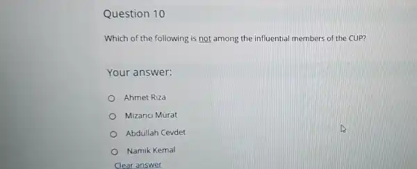 Question 10
Which of the following is not among the influential members of the CUP?
Your answer:
Ahmet Riza
Mizanci Murat
Abdullah Cevdet
Namik Kemal
Clear answer