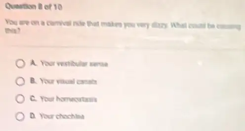 Question of 10
You are on a comival ride that makes you very day. What could be cousing
this?
A. Your vestibular sense
B. Your visual canals
C. Your homeostasis
D. Your chochlea