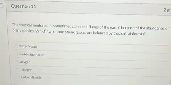 Question 11
The tropical rainforest is sometimes called the "lungs of the earth" because of the abundance of
plant species. Which two atmospheric gasses are balanced by tropical rainforests?
water wapor
carbon monoxide
oxygen
nitrogen
carbon dioxide
2 pt