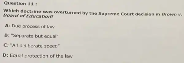 Question 11:
Which doctrine was overturned by the Supreme Court decision in Brown v.
Board of Education?
A: Due process of law
B: "Separate but equal"
C. "All deliberate speed"
D: Equal protection of the law