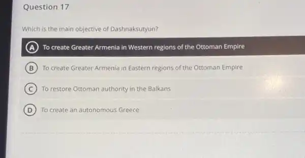 Question 17
Which is the main objective of Dashnaksutyun?
A To create Greater Armenia in Western regions of the Ottoman Empire
B To create Greater Armenia in Eastern regions of the Ottoman Empire
C To restore Ottoman authority in the Balkans
D To create an autonomous Greece