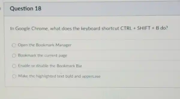 Question 18
In Google Chrome , what does the keyboard shortcut CTRL+SHIFT+B B do?
Open the Bookmark Manager
Bookmark the current page
Enable or disable the Bookmark Bar
Make the highlighted text bold and uppercase