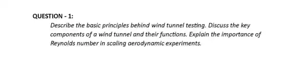 QUESTION - 1:
Describe the basic principles behind wind tunnel testing . Discuss the key
components of a wind tunnel and their functions . Explain the importance of
Reynolds number in scaling aerodynamic experiments.