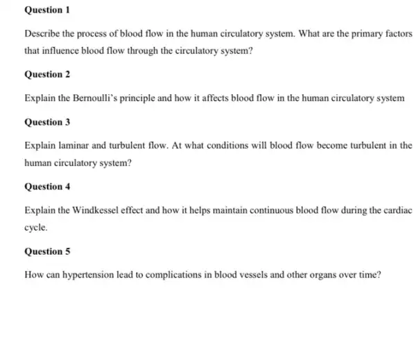 Question 1
Describe the process of blood flow in the human circulatory system. What are the primary factors
that influence blood flow through the circulatory system?
Question 2
Explain the Bernoulli's principle and how it affects blood flow in the human circulatory system
Question 3
Explain laminar and turbulent flow. At what conditions will blood flow become turbulent in the
human circulatory system?
Question 4
Explain the Windkessel effect and how it helps maintain continuous blood flow during the cardiac
cycle.
Question 5
How can hypertension lead to complications in blood vessels and other organs over time?