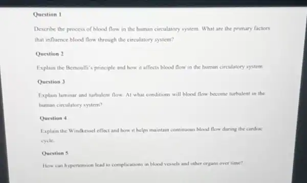 Question 1
Describe the process of blood flow in the human circulatory system. What are the primary factors
that influence blood flow through the circulatory system?
Question 2
Explain the Bernoulli's principle and how it affects blood flow in the human circulatory system
Question 3
Explain laminar and turbulent flow. At what conditions will blood flow become turbulent in the
human circulatory system?
Question 4
Explain the Windkessel effect and how it helps maintain continuous blood flow during the cardiac
eycle.
Question 5
How can hypertension lead to complications in blood vessels and other organs over time?