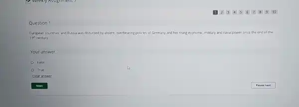 Question 1
European countries, and Russia was disturbed by violent, overbearing policies of Germany and her rising economic, military and naval power since the end of the
19^th century.
Your answer:
False
True
Clear answer