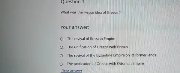 Question 1
What was the megali idea of Greece?
Your answer:
The revival of Russian Empire
The unification of Greece with Britain
The revival of the Byzantine Empire on its former lands
The unification of Greece with Ottoman Empire
C Clear answer