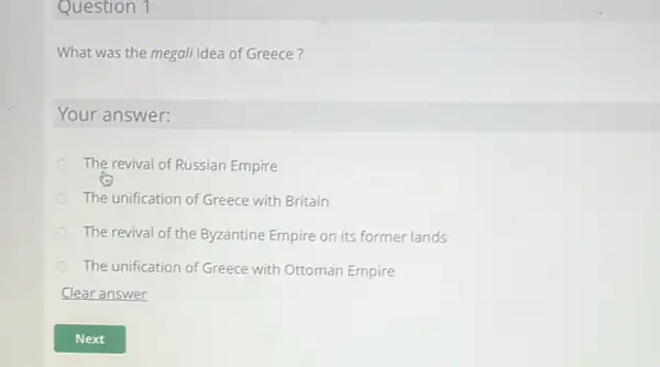 Question 1
What was the megall idea of Greece?
Your answer:
The revival of Russian Empire
The unification of Greece with Britain
The revival of the Byzantine Empire on its former lands
The unification of Greece with Ottoman Empire