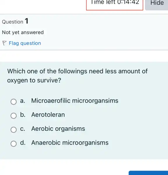 Question 1
Which one of the followings need less amount of
oxygen to survive?
a. Microaero filic microorgansims
b. Aerotoleran
c. Aerobic organisms
d. Anaerobic microorganisms