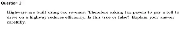 Question 2
Highways are built using tax revenue. Therefore asking tax payers to pay a toll to
drive on a highway reduces efficiency. Is this true or false ? Explain your answer
carefully.