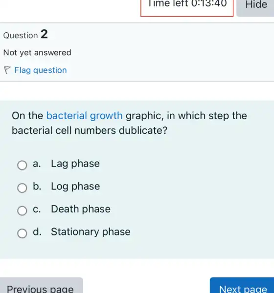 Question 2
On the bacterial growth graphic , in which step the
bacterial cell numbers dublicate?
a. Lag phase
b. Log phase
c. Death phase
d. Stationary phase
Previous page