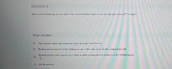 Question 2
Which of the following can be said for the nascent Balkan states in the first decade of the the 20th century? 20^th
Your answer:
They needed capital and industrial goods from the Great Powers.
Western powers percerved the Balkans as one of the main areas for their imperial growth
Western powers were eager to give loans in order to gain political alliances in the Mediterranean.
All the answers