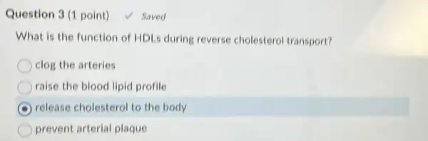 Question 3 (1 point)	Saved
What is the function of HDLs during reverse cholesterol transport?
clog the arteries
raise the blood lipid profile
C release cholesterol to the body
prevent arterial plaque