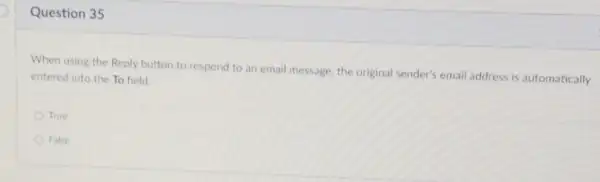 Question 35
When using the Reply button to respond to an email message, the original sender's email address is automatically
entered into the To field.
True
False