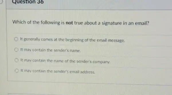 Question 36
Which of the following is not true about a signature in an email?
It generally comes at the beginning of the email message.
It may contain the sender's name.
It may contain the name of the sender's company.
It may contain the sender's email address.