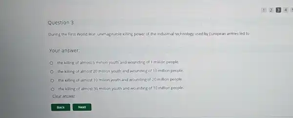 Question 3
During the First World War, unimaginable killing power of the industrial technology used by European armies led to
Your answer:
the killing of almost 5 million youth and wounding of 1 million people
the killing of almost 20 million youth and wounding of 10 million people.
the killing of almost 10 milion youth and wounding of 20 million people.
the killing of almost 30 million youth and wounding of 10 million people.
Clear answer