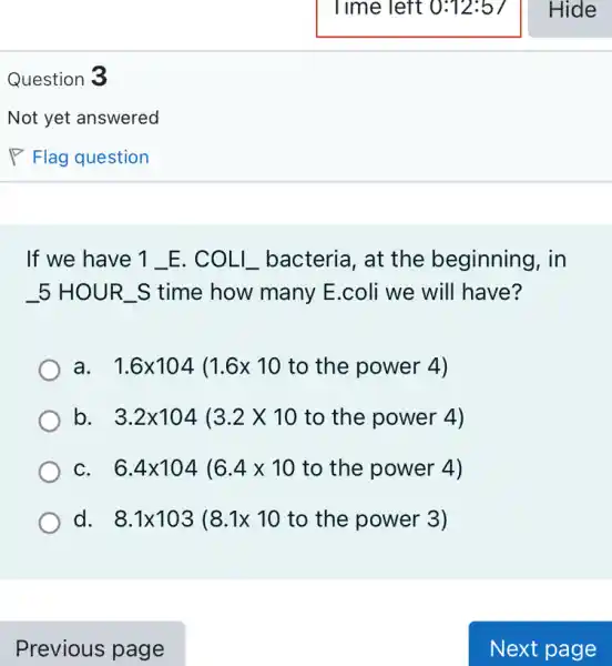 Question 3
If we have 1 _E. COLL bacteria , at the beginning I, in
. 5 HOUR S time how many E .coli we will have?
a 1.6times 104(1.6times 10 to the power 4)
b 3.2times 104(3.2times 10 to the power 4)
C 6.4times 104(6.4times 10 to the power 4)
d 8.1times 103(8.1times 10 to the power 3)
Previous page