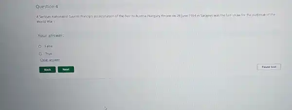 Question 4
A Serbian nationalist Gavrilo Princip's assassination of the heir to Austria-Hungary throne on 28 June 1914 in Sarajevo was the last straw for the outbreak of the
World War I.
Your answer:
False
True
