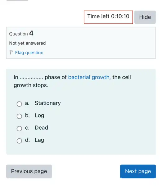 Question 4
In __ phase of bacterial growth , the cell
growth stops.
a. Stationary
b. Log
c. Dead
d. Lag