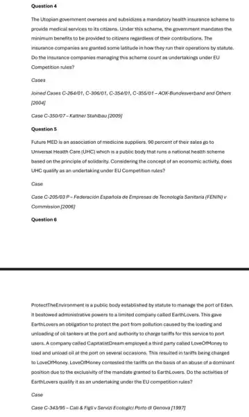 Question 4
The Utopian government oversees and subsidizes a mandatory health insurance scheme to
provide medical services to its citizens. Under this scheme, the government mandates the
minimum benefits to be provided to citizens regardless of their contributions. The
insurance companies are granted some latitude in how they run their operations by statute.
Do the insurance companies managing this scheme count as undertakings under EU
Competition rules?
Cases
Joined Cases C-264/01,C-306/01,C-354/01,C-355/01-AOK- Bundesverband and Others
[2004]
Case C-350/07 - Kattner Stahlbau [2009]
Question 5
Future MED is an association of medicine suppliers 90 percent of their sales go to
Universal Health Care (UHC)which is a public body that runs a national health scheme
based on the principle of solidarity. Considering the concept of an economic activity, does
UHC qualify as an undertaking under EU Competition rules?
Case
Case C-205/03 P-Federación Española de Empresas de Tecnologia Sanitaria (FENIN)v
Commission [2006]
Question 6
ProtectTheEnvironment is a public body established by statute to manage the port of Eden.
It bestowed administrative powers to a limited company called EarthLovers. This gave
EarthLovers an obligation to protect the port from pollution caused by the loading and
unloading of oil tankers at the port and authority to charge tariffs for this service to port
users. A company called CapitalistDream employed a third party called LoveOfMoney to
load and unload oil at the port on several occasions. This resulted in tariffs being charged
to LoveOIMoney. LoveOMoney contested the tariffs on the basis of an abuse of a dominant
position due to the exclusivity of the mandate granted to EarthLovers. Do the activities of
EarthLovers qualify it as an undertaking under the EU competition rules?
Case
Case C-343/95-Cali 8 Figli v Servizi Ecologici Porto di Genova [1997]