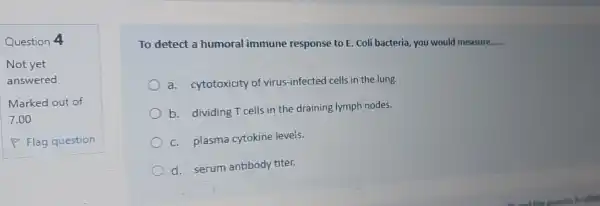 Question 4
To detect a humoral immune response to E. Coli bacteria, you would measure. __
a. cytotoxicity of virus-infected cells in the lung.
b. dividing T cells in the draining lymph nodes.
c. plasma cytokine levels.
d. serum antibody titer.