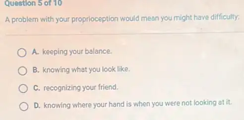 Question 5 of 10
A problem with your proprioception would mean you might have difficulty:
A. keeping your balance.
B. knowing what you look like.
C. recognizing your friend.
D. knowing where your hand is when you were not looking at it.